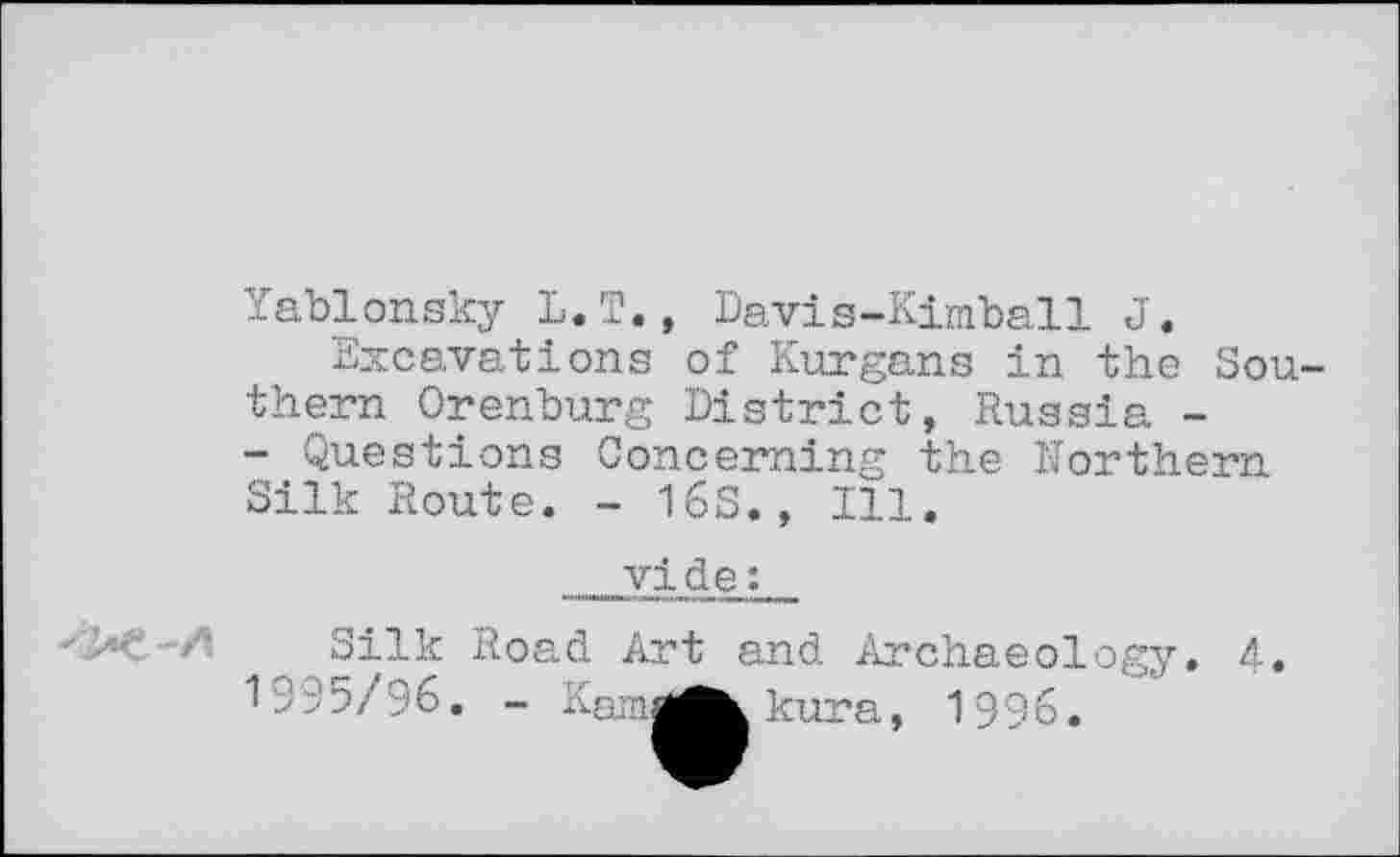 ﻿Yablonsky L.T., Davis-Kimball J.
Excavations of Kurgans in the Southern Orenburg District, Russia -- Questions Concerning the Northern Silk Route. - 16S., Ill.
vide :
Silk Road Art and Archaeology. 4. 1995/96. - Kami
kura, 1996.